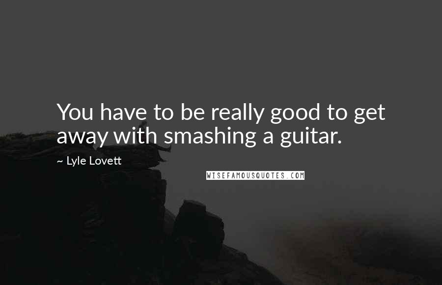 Lyle Lovett Quotes: You have to be really good to get away with smashing a guitar.