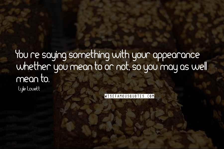 Lyle Lovett Quotes: You're saying something with your appearance whether you mean to or not, so you may as well mean to.