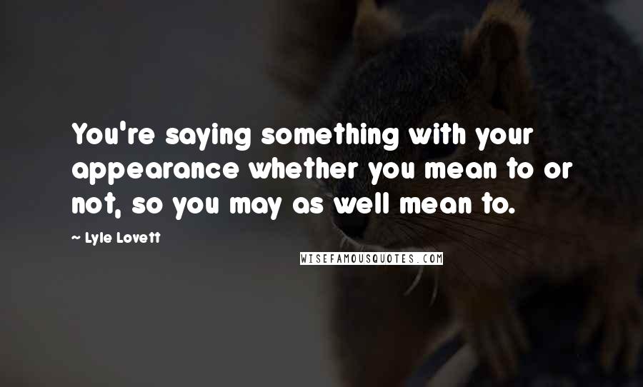 Lyle Lovett Quotes: You're saying something with your appearance whether you mean to or not, so you may as well mean to.