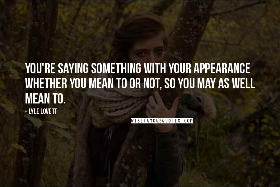 Lyle Lovett Quotes: You're saying something with your appearance whether you mean to or not, so you may as well mean to.