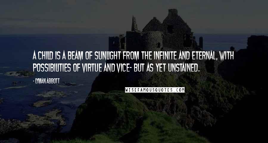 Lyman Abbott Quotes: A child is a beam of sunlight from the Infinite and Eternal, with possibilities of virtue and vice- but as yet unstained.