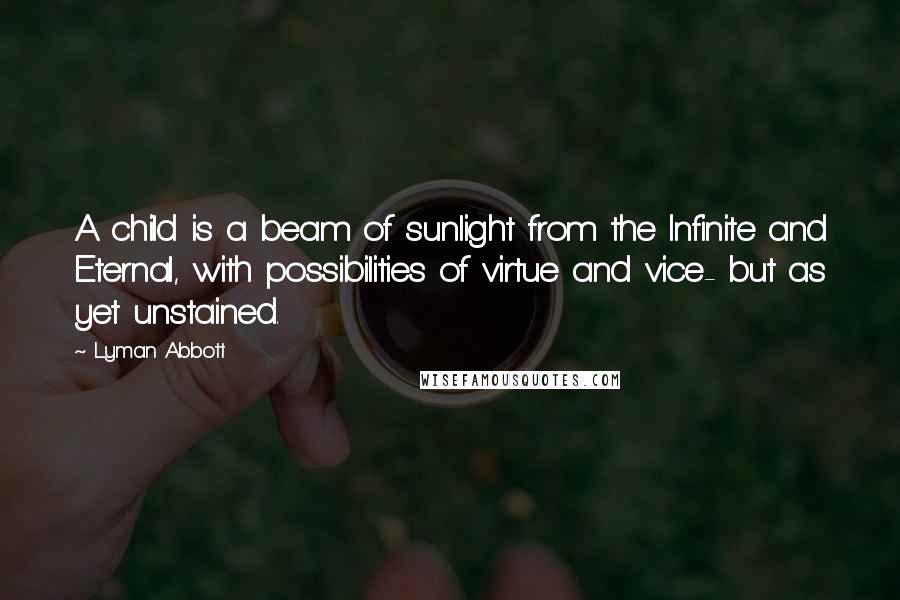 Lyman Abbott Quotes: A child is a beam of sunlight from the Infinite and Eternal, with possibilities of virtue and vice- but as yet unstained.