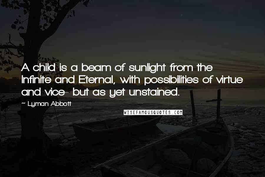 Lyman Abbott Quotes: A child is a beam of sunlight from the Infinite and Eternal, with possibilities of virtue and vice- but as yet unstained.