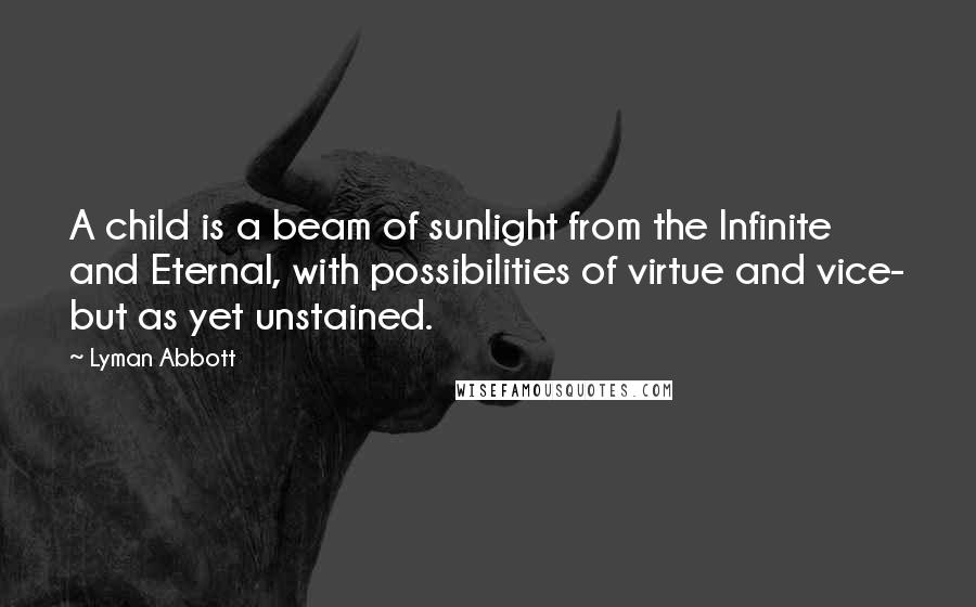 Lyman Abbott Quotes: A child is a beam of sunlight from the Infinite and Eternal, with possibilities of virtue and vice- but as yet unstained.