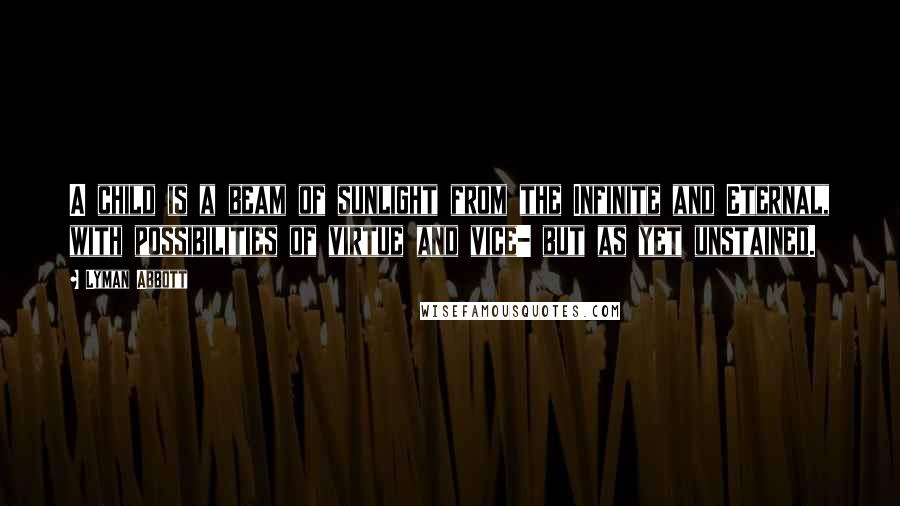 Lyman Abbott Quotes: A child is a beam of sunlight from the Infinite and Eternal, with possibilities of virtue and vice- but as yet unstained.