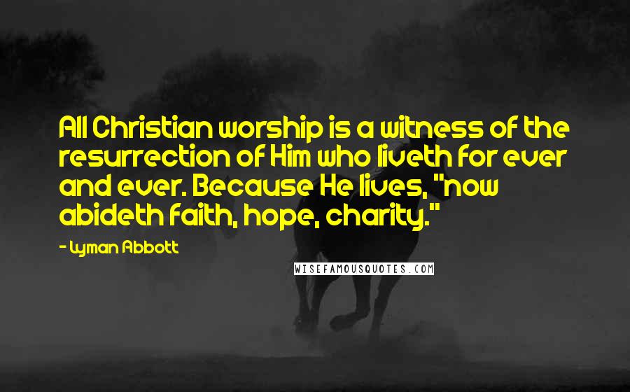 Lyman Abbott Quotes: All Christian worship is a witness of the resurrection of Him who liveth for ever and ever. Because He lives, "now abideth faith, hope, charity."