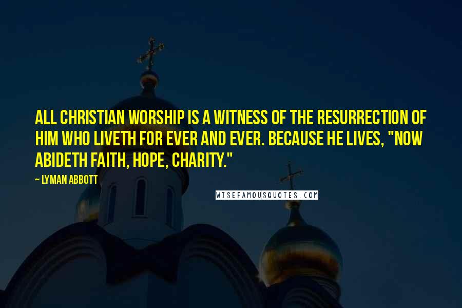 Lyman Abbott Quotes: All Christian worship is a witness of the resurrection of Him who liveth for ever and ever. Because He lives, "now abideth faith, hope, charity."