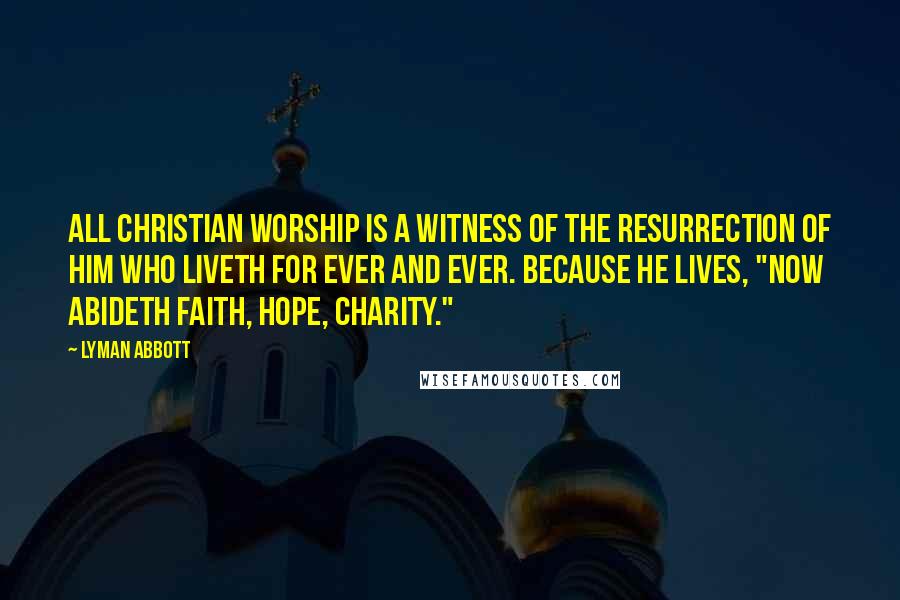 Lyman Abbott Quotes: All Christian worship is a witness of the resurrection of Him who liveth for ever and ever. Because He lives, "now abideth faith, hope, charity."