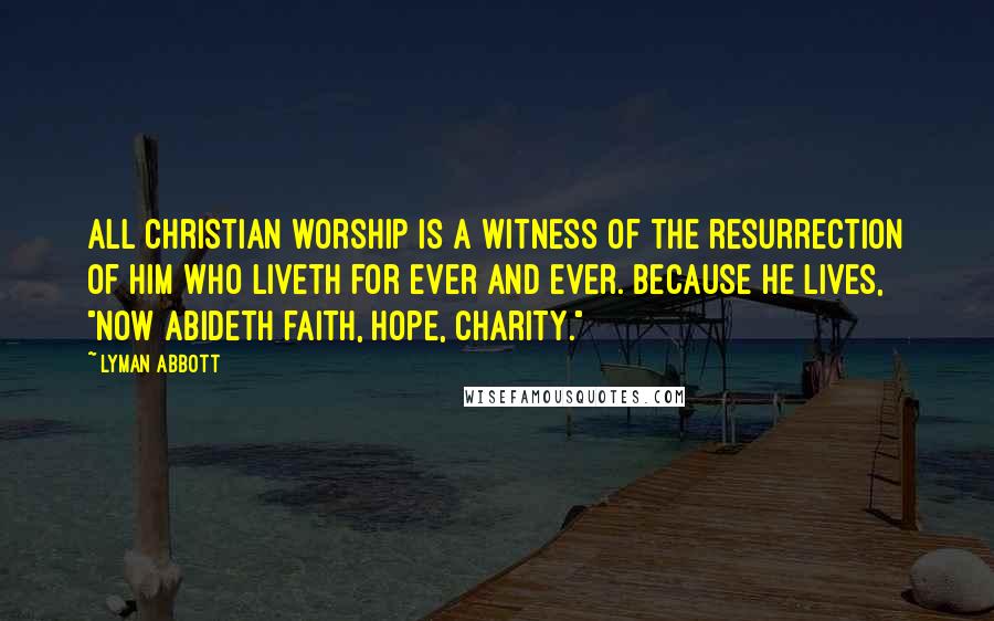 Lyman Abbott Quotes: All Christian worship is a witness of the resurrection of Him who liveth for ever and ever. Because He lives, "now abideth faith, hope, charity."