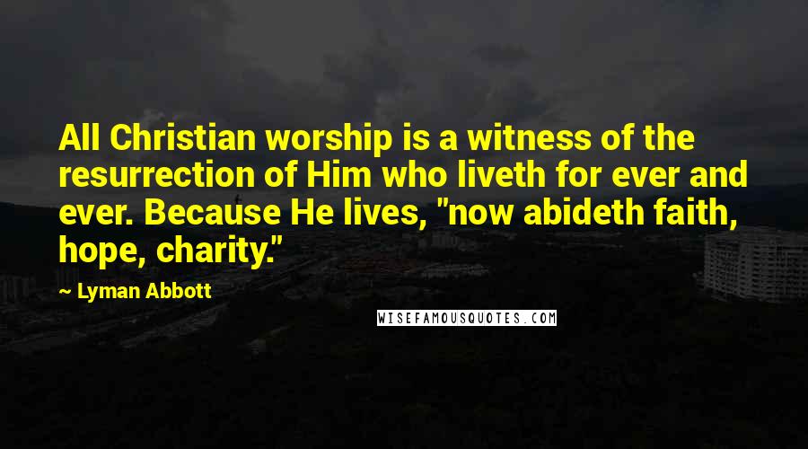 Lyman Abbott Quotes: All Christian worship is a witness of the resurrection of Him who liveth for ever and ever. Because He lives, "now abideth faith, hope, charity."