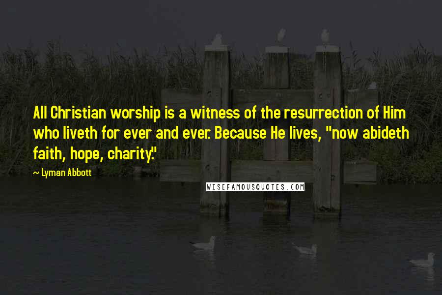 Lyman Abbott Quotes: All Christian worship is a witness of the resurrection of Him who liveth for ever and ever. Because He lives, "now abideth faith, hope, charity."