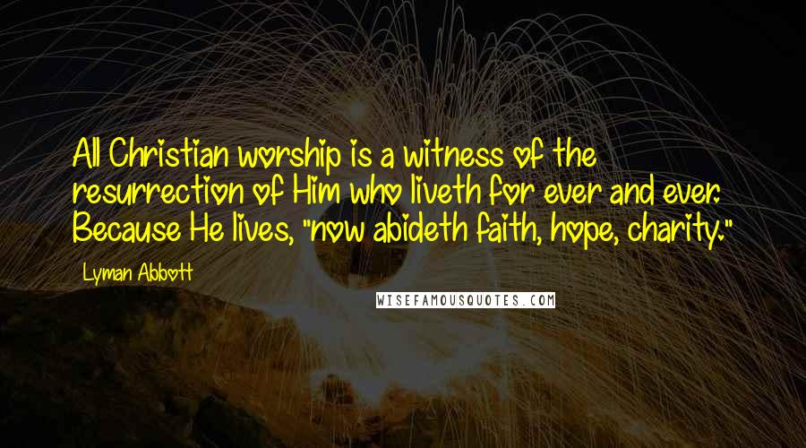 Lyman Abbott Quotes: All Christian worship is a witness of the resurrection of Him who liveth for ever and ever. Because He lives, "now abideth faith, hope, charity."