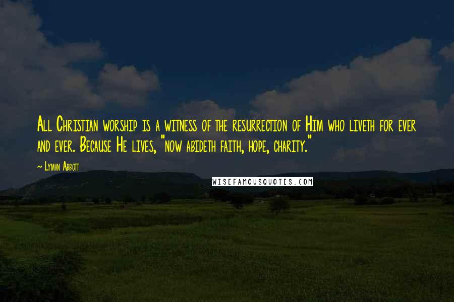 Lyman Abbott Quotes: All Christian worship is a witness of the resurrection of Him who liveth for ever and ever. Because He lives, "now abideth faith, hope, charity."