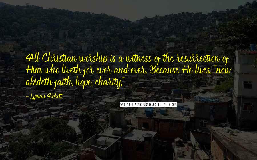 Lyman Abbott Quotes: All Christian worship is a witness of the resurrection of Him who liveth for ever and ever. Because He lives, "now abideth faith, hope, charity."