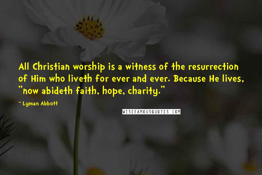 Lyman Abbott Quotes: All Christian worship is a witness of the resurrection of Him who liveth for ever and ever. Because He lives, "now abideth faith, hope, charity."