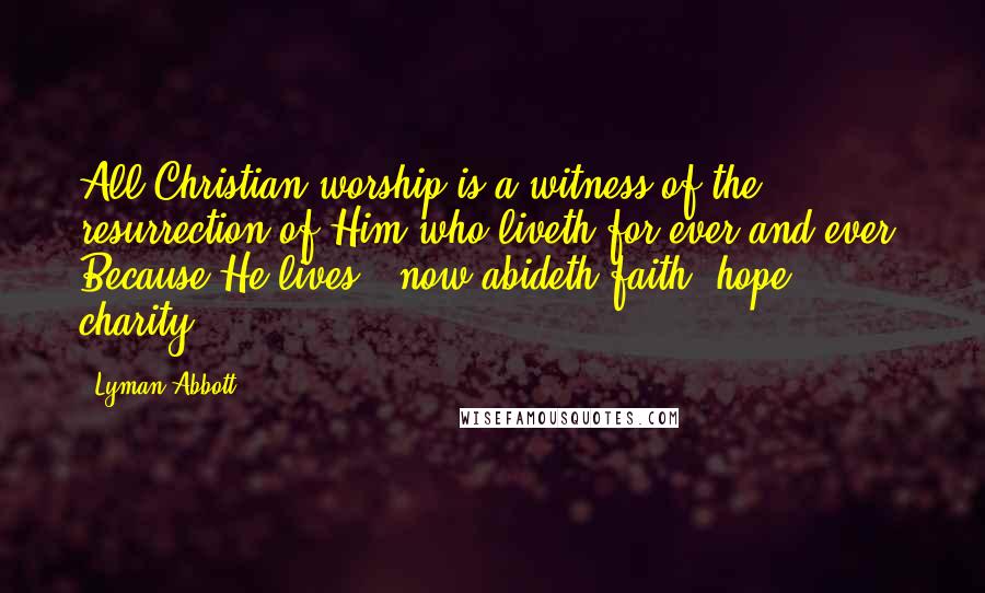 Lyman Abbott Quotes: All Christian worship is a witness of the resurrection of Him who liveth for ever and ever. Because He lives, "now abideth faith, hope, charity."