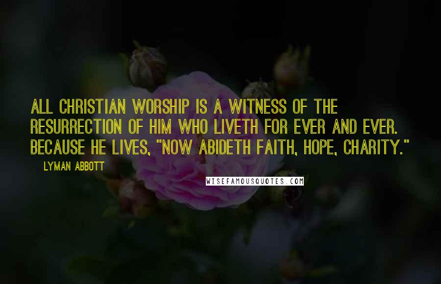 Lyman Abbott Quotes: All Christian worship is a witness of the resurrection of Him who liveth for ever and ever. Because He lives, "now abideth faith, hope, charity."