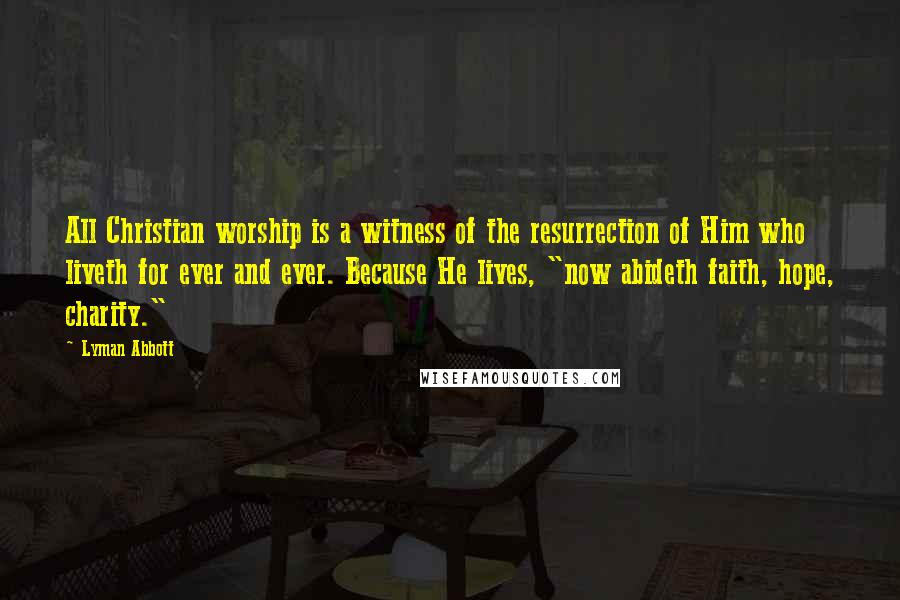 Lyman Abbott Quotes: All Christian worship is a witness of the resurrection of Him who liveth for ever and ever. Because He lives, "now abideth faith, hope, charity."