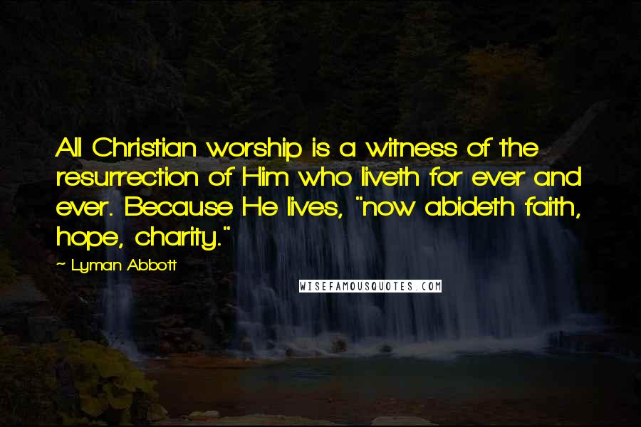 Lyman Abbott Quotes: All Christian worship is a witness of the resurrection of Him who liveth for ever and ever. Because He lives, "now abideth faith, hope, charity."