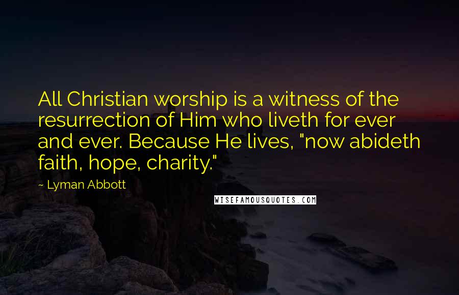 Lyman Abbott Quotes: All Christian worship is a witness of the resurrection of Him who liveth for ever and ever. Because He lives, "now abideth faith, hope, charity."