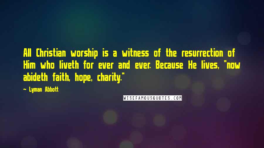 Lyman Abbott Quotes: All Christian worship is a witness of the resurrection of Him who liveth for ever and ever. Because He lives, "now abideth faith, hope, charity."