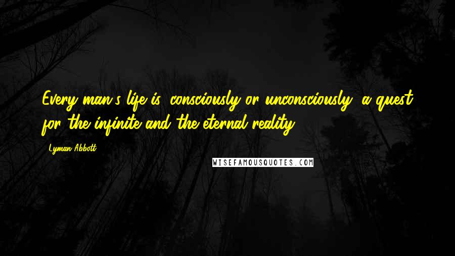 Lyman Abbott Quotes: Every man's life is, consciously or unconsciously, a quest for the infinite and the eternal reality.