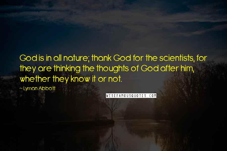 Lyman Abbott Quotes: God is in all nature; thank God for the scientists, for they are thinking the thoughts of God after him, whether they know it or not.