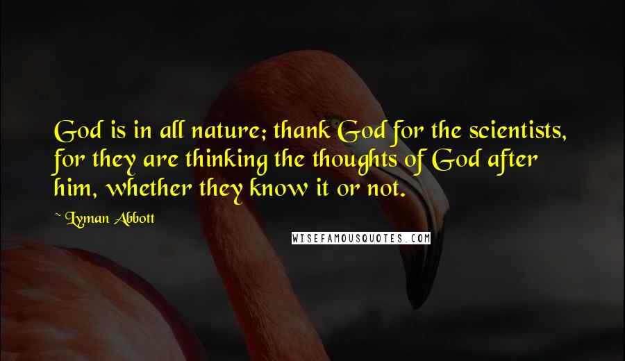 Lyman Abbott Quotes: God is in all nature; thank God for the scientists, for they are thinking the thoughts of God after him, whether they know it or not.