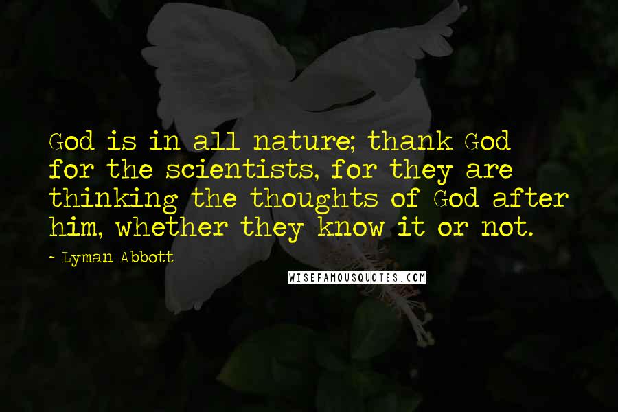 Lyman Abbott Quotes: God is in all nature; thank God for the scientists, for they are thinking the thoughts of God after him, whether they know it or not.