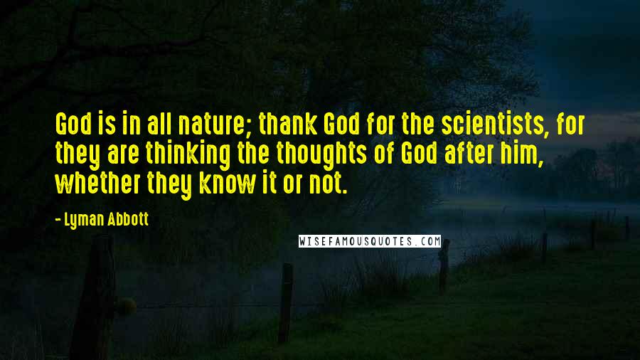 Lyman Abbott Quotes: God is in all nature; thank God for the scientists, for they are thinking the thoughts of God after him, whether they know it or not.