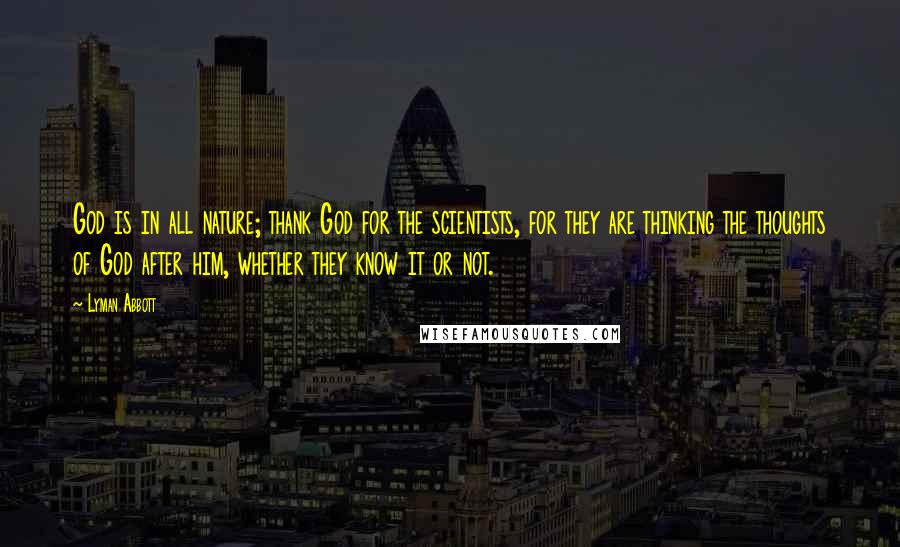 Lyman Abbott Quotes: God is in all nature; thank God for the scientists, for they are thinking the thoughts of God after him, whether they know it or not.