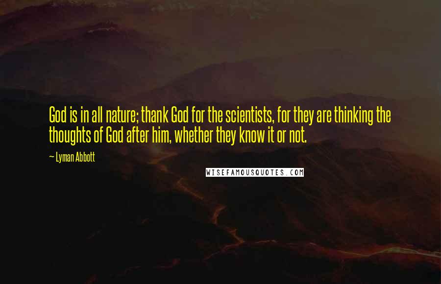 Lyman Abbott Quotes: God is in all nature; thank God for the scientists, for they are thinking the thoughts of God after him, whether they know it or not.