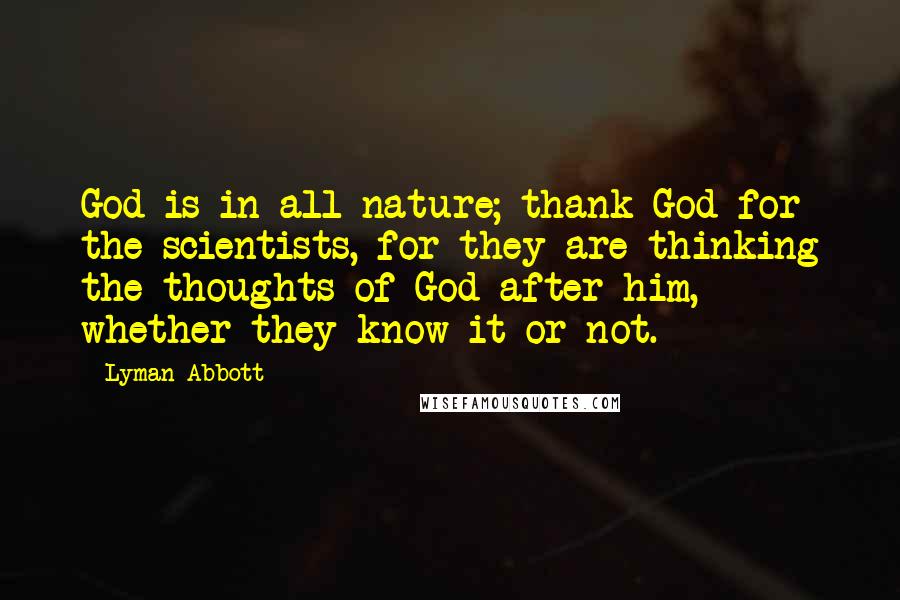 Lyman Abbott Quotes: God is in all nature; thank God for the scientists, for they are thinking the thoughts of God after him, whether they know it or not.