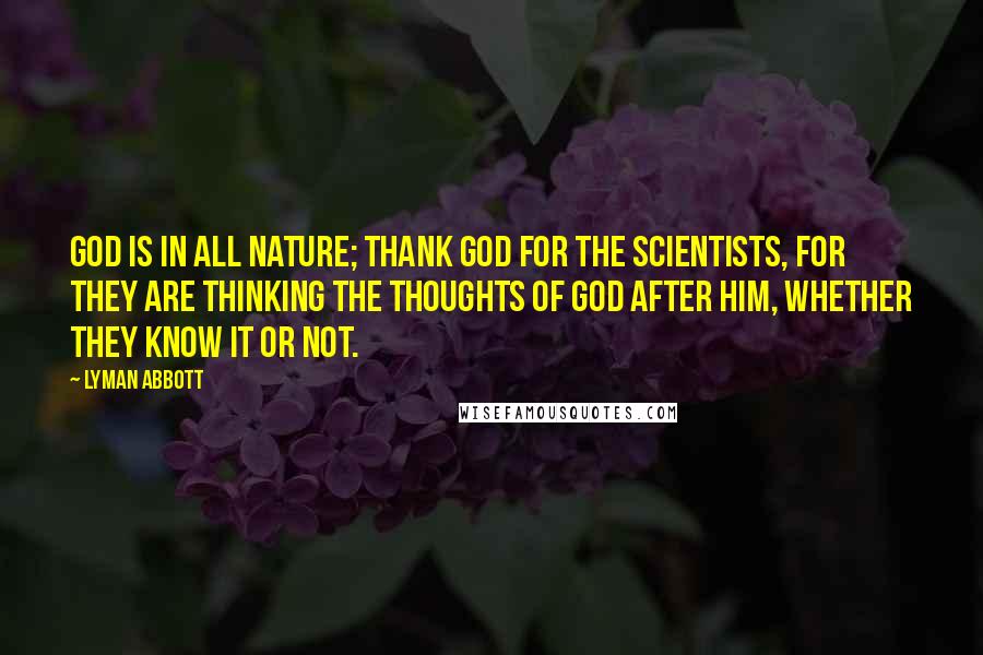 Lyman Abbott Quotes: God is in all nature; thank God for the scientists, for they are thinking the thoughts of God after him, whether they know it or not.