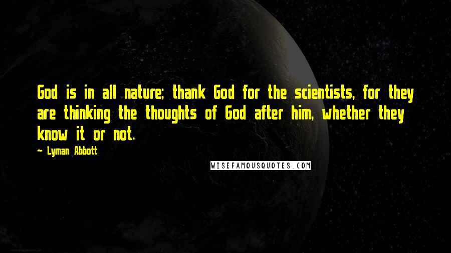 Lyman Abbott Quotes: God is in all nature; thank God for the scientists, for they are thinking the thoughts of God after him, whether they know it or not.