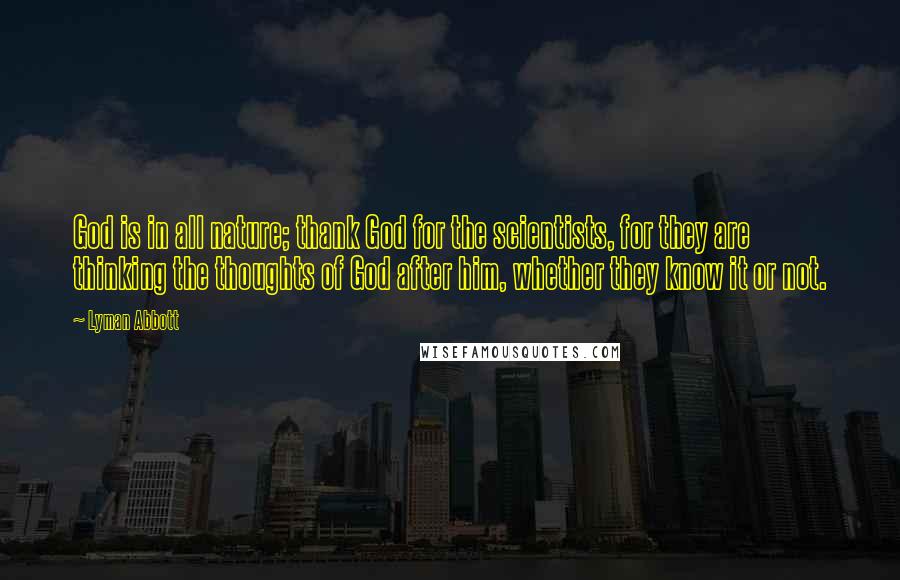 Lyman Abbott Quotes: God is in all nature; thank God for the scientists, for they are thinking the thoughts of God after him, whether they know it or not.