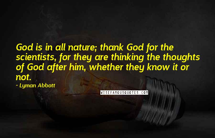 Lyman Abbott Quotes: God is in all nature; thank God for the scientists, for they are thinking the thoughts of God after him, whether they know it or not.