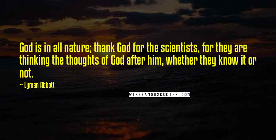 Lyman Abbott Quotes: God is in all nature; thank God for the scientists, for they are thinking the thoughts of God after him, whether they know it or not.