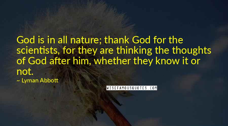 Lyman Abbott Quotes: God is in all nature; thank God for the scientists, for they are thinking the thoughts of God after him, whether they know it or not.