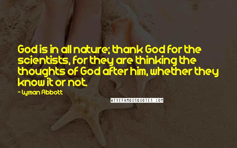 Lyman Abbott Quotes: God is in all nature; thank God for the scientists, for they are thinking the thoughts of God after him, whether they know it or not.