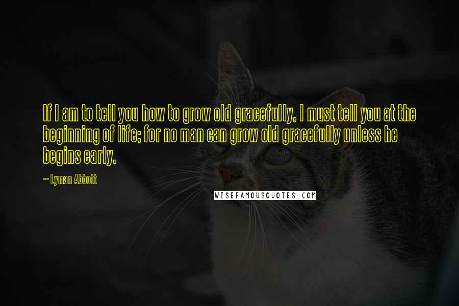 Lyman Abbott Quotes: If I am to tell you how to grow old gracefully, I must tell you at the beginning of life; for no man can grow old gracefully unless he begins early.