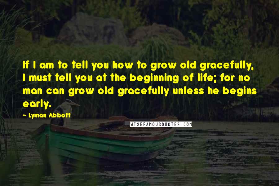 Lyman Abbott Quotes: If I am to tell you how to grow old gracefully, I must tell you at the beginning of life; for no man can grow old gracefully unless he begins early.