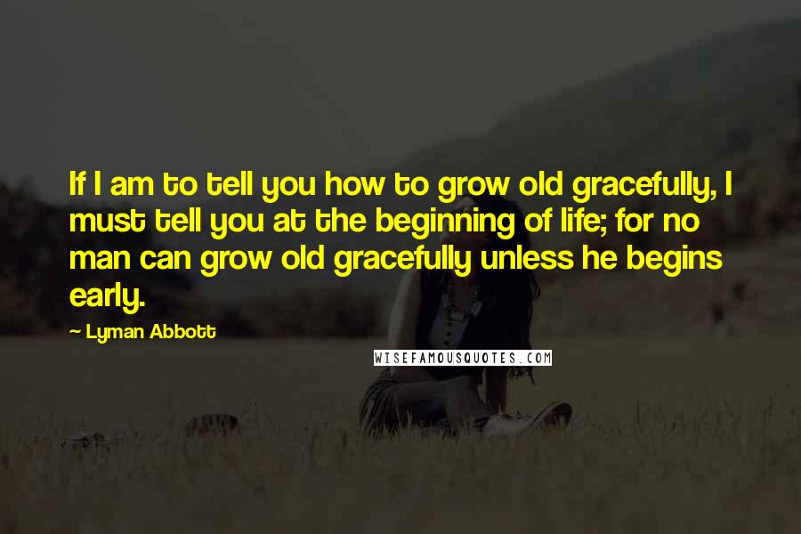 Lyman Abbott Quotes: If I am to tell you how to grow old gracefully, I must tell you at the beginning of life; for no man can grow old gracefully unless he begins early.