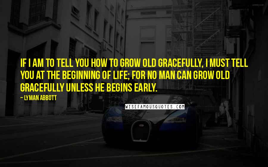 Lyman Abbott Quotes: If I am to tell you how to grow old gracefully, I must tell you at the beginning of life; for no man can grow old gracefully unless he begins early.