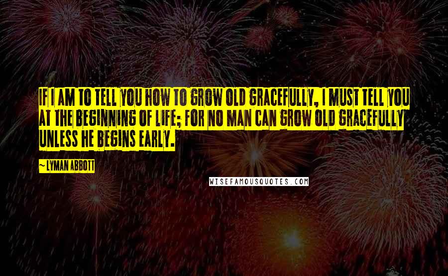 Lyman Abbott Quotes: If I am to tell you how to grow old gracefully, I must tell you at the beginning of life; for no man can grow old gracefully unless he begins early.