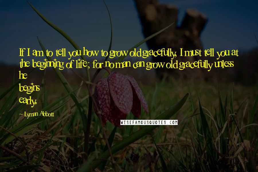 Lyman Abbott Quotes: If I am to tell you how to grow old gracefully, I must tell you at the beginning of life; for no man can grow old gracefully unless he begins early.