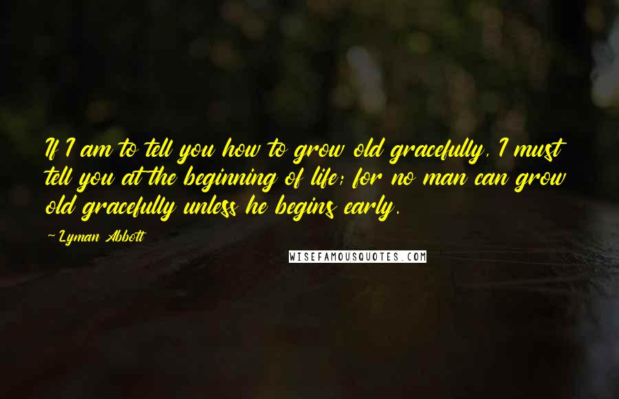 Lyman Abbott Quotes: If I am to tell you how to grow old gracefully, I must tell you at the beginning of life; for no man can grow old gracefully unless he begins early.