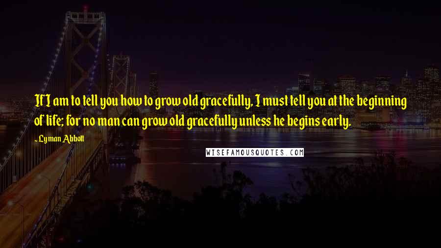 Lyman Abbott Quotes: If I am to tell you how to grow old gracefully, I must tell you at the beginning of life; for no man can grow old gracefully unless he begins early.