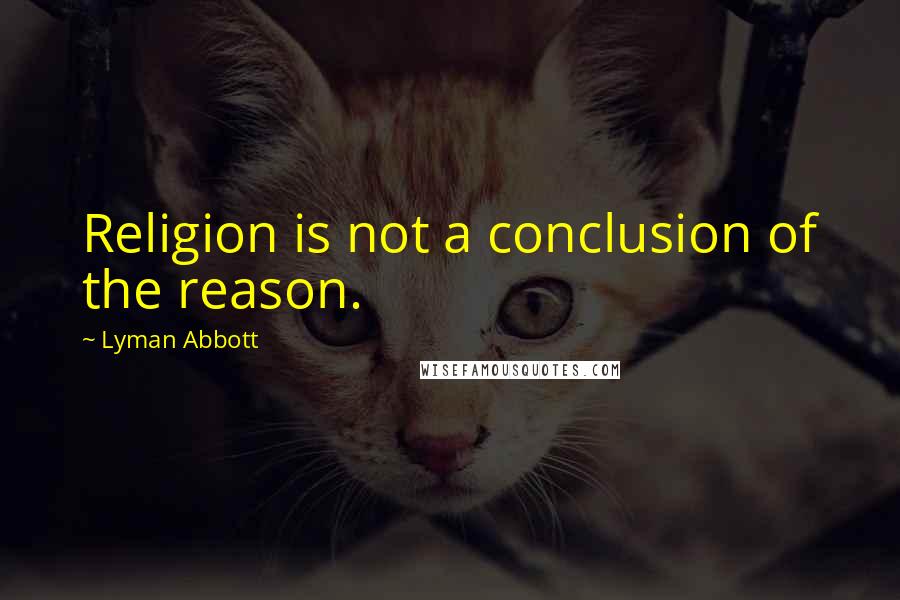 Lyman Abbott Quotes: Religion is not a conclusion of the reason.