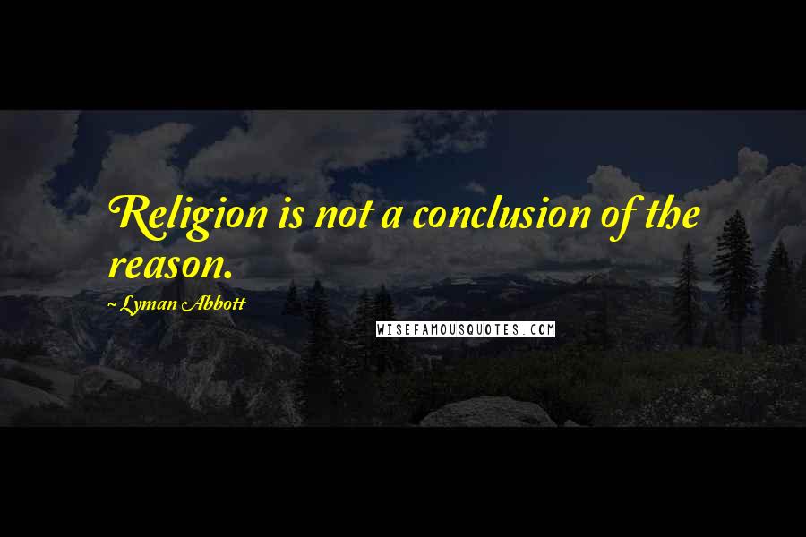 Lyman Abbott Quotes: Religion is not a conclusion of the reason.